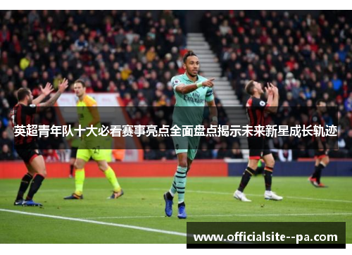 英超青年队十大必看赛事亮点全面盘点揭示未来新星成长轨迹