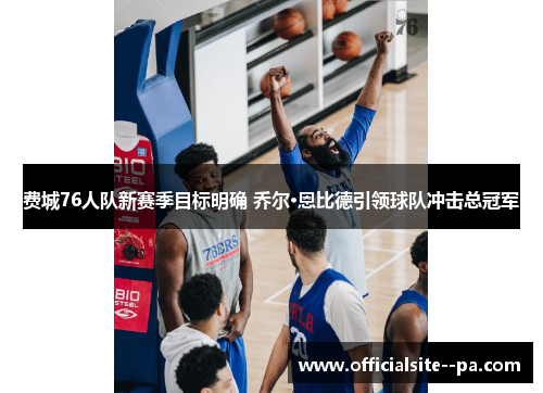 费城76人队新赛季目标明确 乔尔·恩比德引领球队冲击总冠军