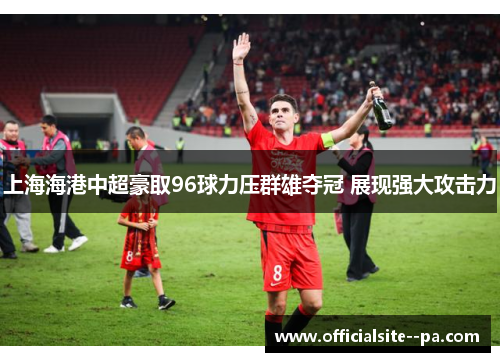 上海海港中超豪取96球力压群雄夺冠 展现强大攻击力