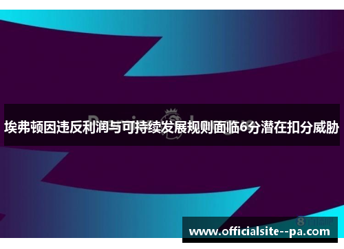 埃弗顿因违反利润与可持续发展规则面临6分潜在扣分威胁 埃弗顿因违反利润与可持续发展规则面临6分潜在扣分威胁