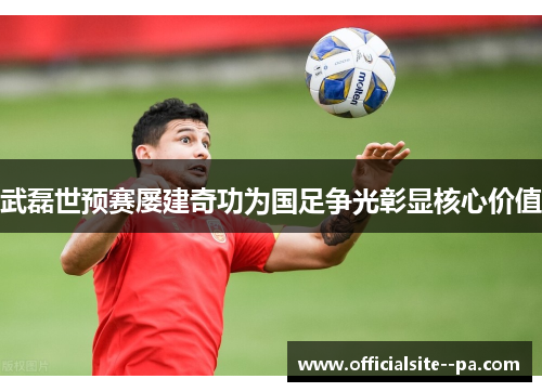 武磊世预赛屡建奇功为国足争光彰显核心价值