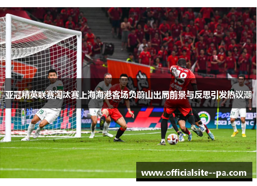 亚冠精英联赛淘汰赛上海海港客场负蔚山出局前景与反思引发热议潮