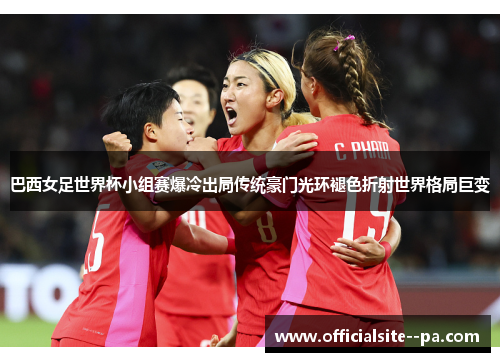 巴西女足世界杯小组赛爆冷出局传统豪门光环褪色折射世界格局巨变