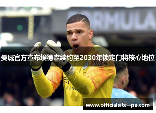 曼城官方宣布埃德森续约至2030年锁定门将核心地位