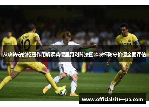 从攻转守的枢纽作用解读莫德里奇对阵法国欧联杯防守价值全面评估