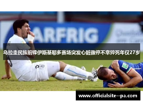 乌拉圭民族前锋伊斯基耶多赛场突发心脏骤停不幸猝死年仅27岁 乌拉圭民族前锋伊斯基耶多赛场突发心脏骤停不幸猝死年仅27岁