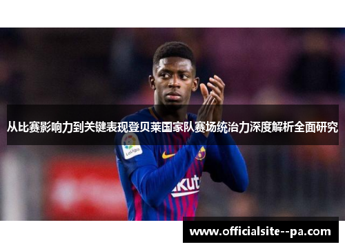 从比赛影响力到关键表现登贝莱国家队赛场统治力深度解析全面研究
