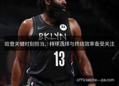 哈登关键时刻担当，持球选择与终结效率备受关注